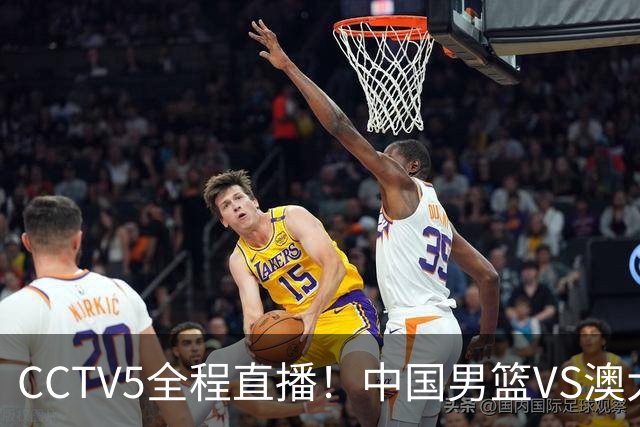 CCTV5全程直播！中国男篮VS澳大利亚！杨瀚森担主力，郭士强自废武功让一套首发